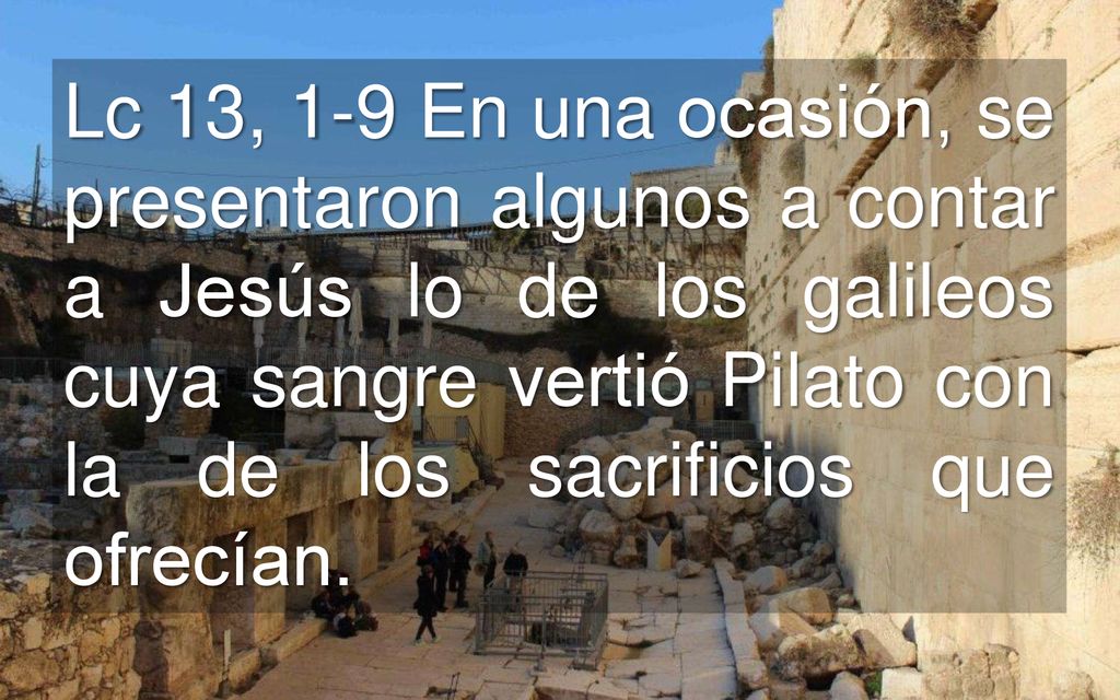 Lc 13, 1-9 En una ocasión, se presentaron algunos a contar a Jesús lo de los galileos cuya sangre vertió Pilato con la de los sacrificios que ofrecían.