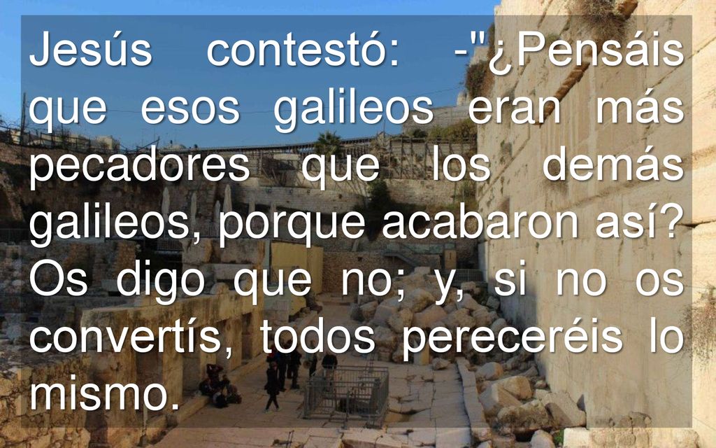 Jesús contestó: - ¿Pensáis que esos galileos eran más pecadores que los demás galileos, porque acabaron así.
