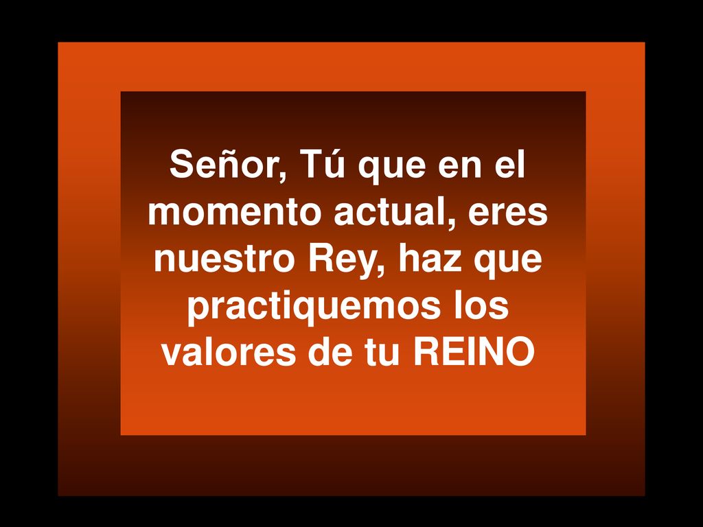 Señor, Tú que en el momento actual, eres nuestro Rey, haz que practiquemos los valores de tu REINO