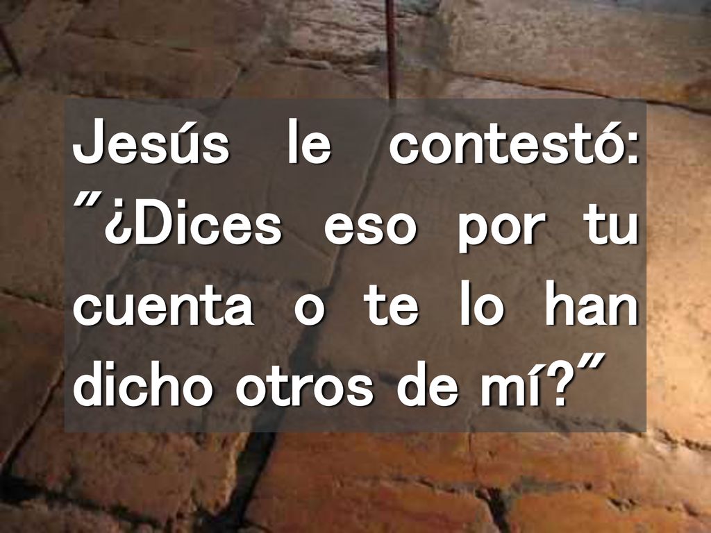 Jesús le contestó: ¿Dices eso por tu cuenta o te lo han dicho otros de mí