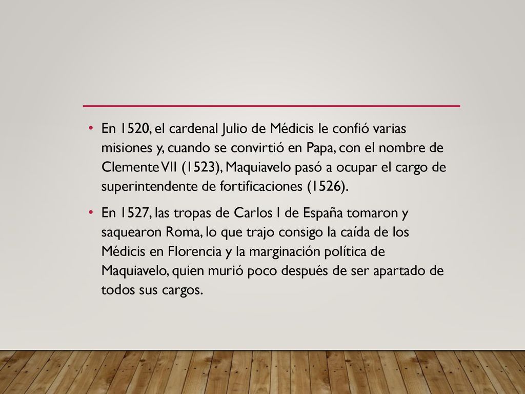 En 1520, el cardenal Julio de Médicis le confió varias misiones y, cuando se convirtió en Papa, con el nombre de Clemente VII (1523), Maquiavelo pasó a ocupar el cargo de superintendente de fortificaciones (1526).