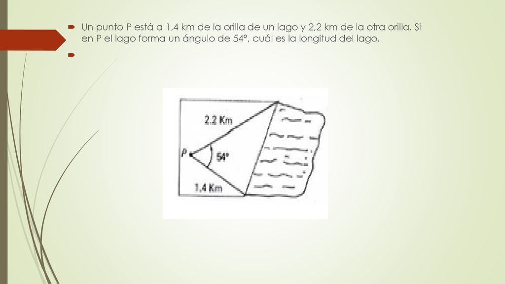 Un punto P está a 1,4 km de la orilla de un lago y 2,2 km de la otra orilla. Si en P el lago forma un ángulo de 54°, cuál es la longitud del lago.