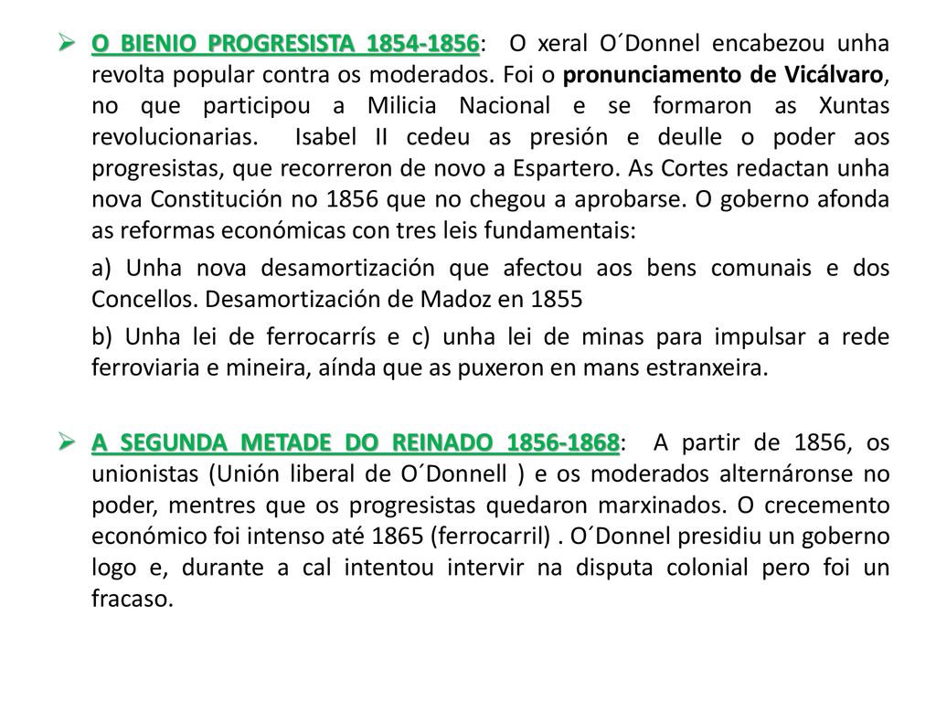 O BIENIO PROGRESISTA : O xeral O´Donnel encabezou unha revolta popular contra os moderados. Foi o pronunciamento de Vicálvaro, no que participou a Milicia Nacional e se formaron as Xuntas revolucionarias. Isabel II cedeu as presión e deulle o poder aos progresistas, que recorreron de novo a Espartero. As Cortes redactan unha nova Constitución no 1856 que no chegou a aprobarse. O goberno afonda as reformas económicas con tres leis fundamentais: