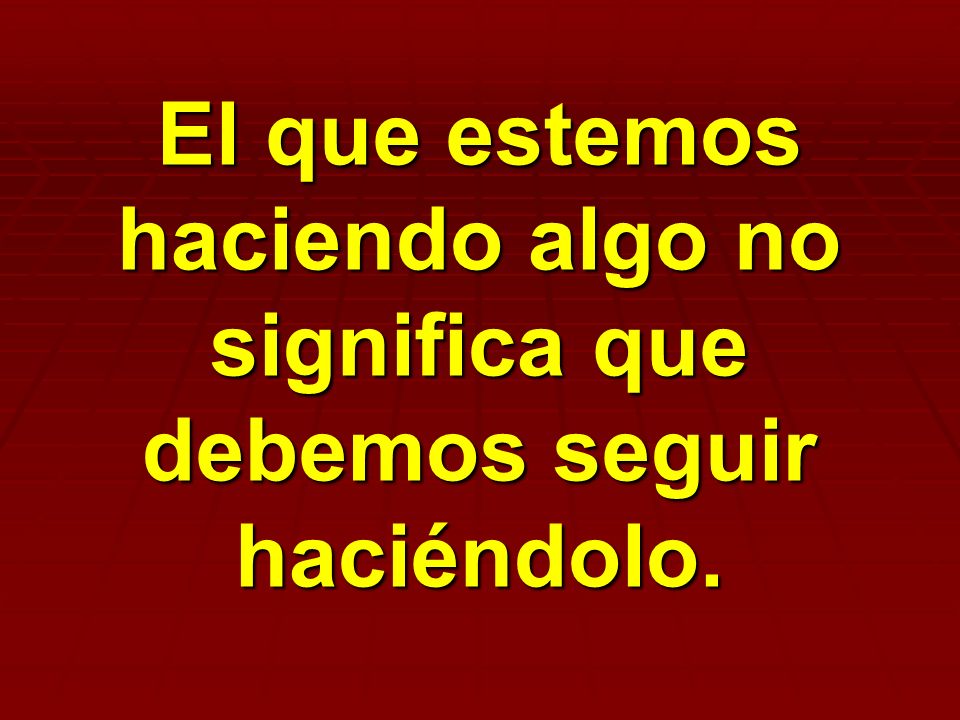 El que estemos haciendo algo no significa que debemos seguir haciéndolo.