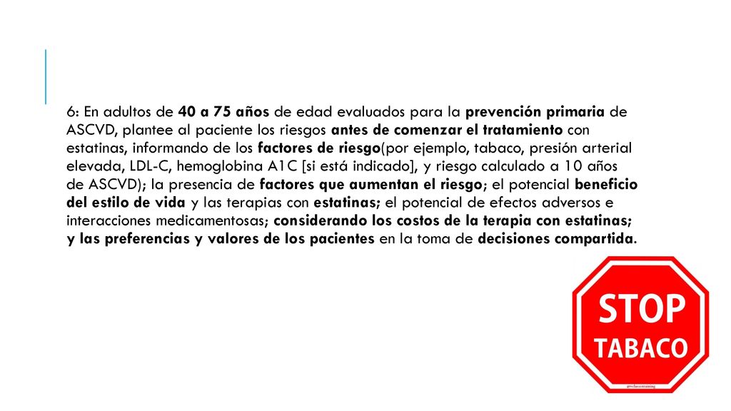 6: En adultos de 40 a 75 años de edad evaluados para la prevención primaria de ASCVD, plantee al paciente los riesgos antes de comenzar el tratamiento con estatinas, informando de los factores de riesgo(por ejemplo, tabaco, presión arterial elevada, LDL-C, hemoglobina A1C [si está indicado], y riesgo calculado a 10 años de ASCVD); la presencia de factores que aumentan el riesgo; el potencial beneficio del estilo de vida y las terapias con estatinas; el potencial de efectos adversos e interacciones medicamentosas; considerando los costos de la terapia con estatinas; y las preferencias y valores de los pacientes en la toma de decisiones compartida.