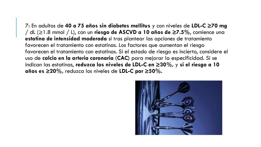 7: En adultos de 40 a 75 años sin diabetes mellitus y con niveles de LDL-C ≥70 mg / dL (≥1.8 mmol / L), con un riesgo de ASCVD a 10 años de ≥7.5%, comience una estatina de intensidad moderada si tras plantear las opciones de tratamiento favorecen el tratamiento con estatinas.