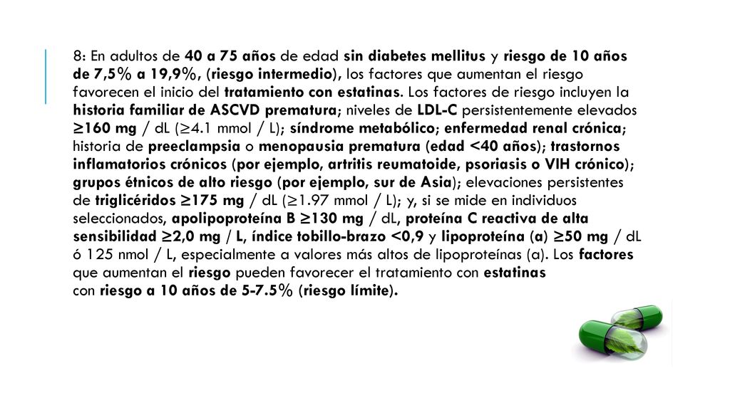 8: En adultos de 40 a 75 años de edad sin diabetes mellitus y riesgo de 10 años de 7,5% a 19,9%, (riesgo intermedio), los factores que aumentan el riesgo favorecen el inicio del tratamiento con estatinas.