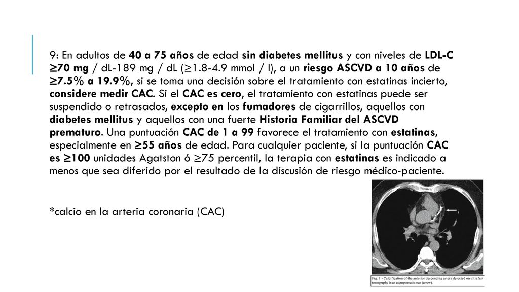 9: En adultos de 40 a 75 años de edad sin diabetes mellitus y con niveles de LDL-C ≥70 mg / dL-189 mg / dL (≥ mmol / l), a un riesgo ASCVD a 10 años de ≥7.5% a 19.9%, si se toma una decisión sobre el tratamiento con estatinas incierto, considere medir CAC. Si el CAC es cero, el tratamiento con estatinas puede ser suspendido o retrasados, excepto en los fumadores de cigarrillos, aquellos con diabetes mellitus y aquellos con una fuerte Historia Familiar del ASCVD prematuro. Una puntuación CAC de 1 a 99 favorece el tratamiento con estatinas, especialmente en ≥55 años de edad. Para cualquier paciente, si la puntuación CAC es ≥100 unidades Agatston ó ≥75 percentil, la terapia con estatinas es indicado a menos que sea diferido por el resultado de la discusión de riesgo médico-paciente.