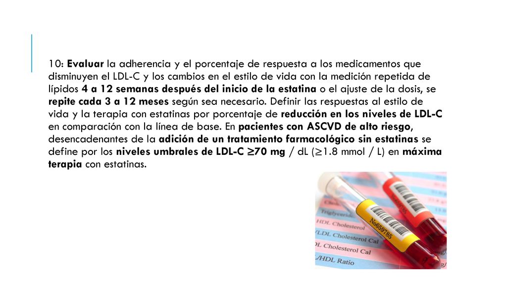 10: Evaluar la adherencia y el porcentaje de respuesta a los medicamentos que disminuyen el LDL-C y los cambios en el estilo de vida con la medición repetida de lípidos 4 a 12 semanas después del inicio de la estatina o el ajuste de la dosis, se repite cada 3 a 12 meses según sea necesario.