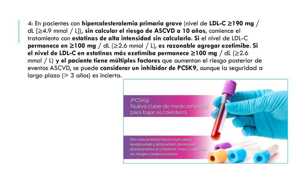 4: En pacientes con hipercolesterolemia primaria grave (nivel de LDL-C ≥190 mg / dL [≥4.9 mmol / L]), sin calcular el riesgo de ASCVD a 10 años, comience el tratamiento con estatinas de alta intensidad sin calcularlo.