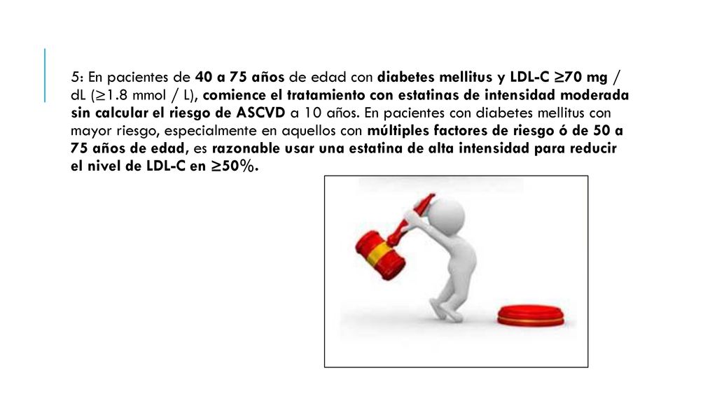 5: En pacientes de 40 a 75 años de edad con diabetes mellitus y LDL-C ≥70 mg / dL (≥1.8 mmol / L), comience el tratamiento con estatinas de intensidad moderada sin calcular el riesgo de ASCVD a 10 años.