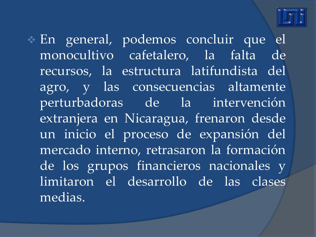 En general, podemos concluir que el monocultivo cafetalero, la falta de recursos, la estructura latifundista del agro, y las consecuencias altamente perturbadoras de la intervención extranjera en Nicaragua, frenaron desde un inicio el proceso de expansión del mercado interno, retrasaron la formación de los grupos financieros nacionales y limitaron el desarrollo de las clases medias.