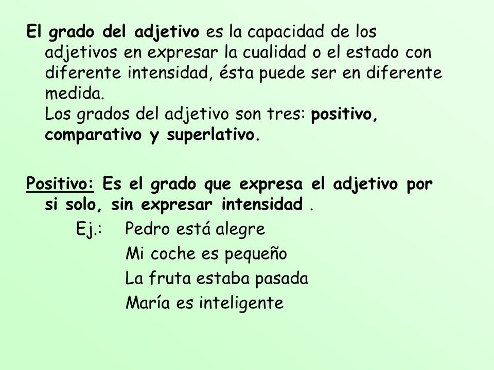 El grado del adjetivo es la capacidad de los adjetivos en expresar la cualidad o el estado con diferente intensidad, ésta puede ser en diferente medida. Los grados del adjetivo son tres: positivo, comparativo y superlativo.