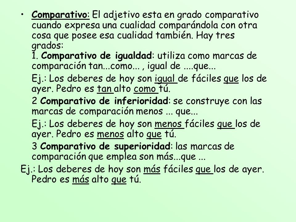 Comparativo: El adjetivo esta en grado comparativo cuando expresa una cualidad comparándola con otra cosa que posee esa cualidad también. Hay tres grados: 1. Comparativo de igualdad: utiliza como marcas de comparación tan...como... , igual de ....que...
