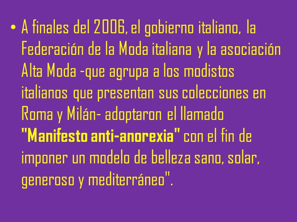 A finales del 2006, el gobierno italiano, la Federación de la Moda italiana y la asociación Alta Moda -que agrupa a los modistos italianos que presentan sus colecciones en Roma y Milán- adoptaron el llamado Manifesto anti-anorexia con el fin de imponer un modelo de belleza sano, solar, generoso y mediterráneo .