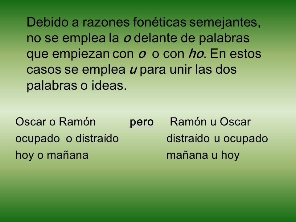 Debido a razones fonéticas semejantes, no se emplea la o delante de palabras que empiezan con o o con ho. En estos casos se emplea u para unir las dos palabras o ideas.