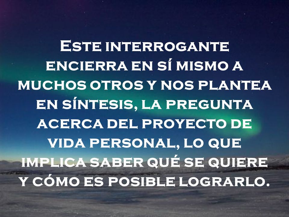 Este interrogante encierra en sí mismo a muchos otros y nos plantea en síntesis, la pregunta acerca del proyecto de vida personal, lo que implica saber qué se quiere y cómo es posible lograrlo.