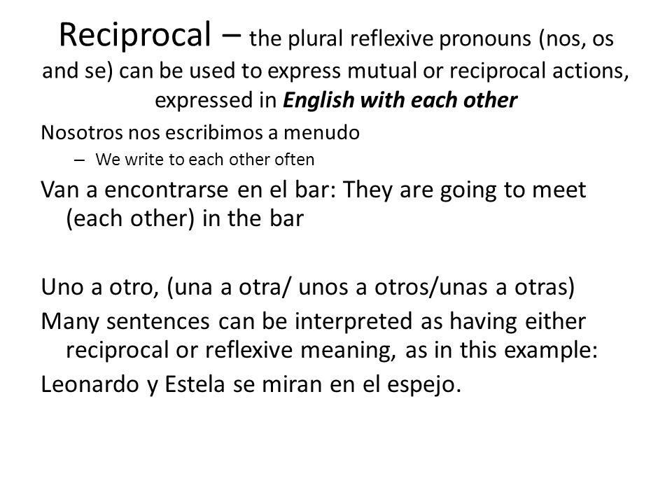 Reciprocal – the plural reflexive pronouns (nos, os and se) can be used to express mutual or reciprocal actions, expressed in English with each other