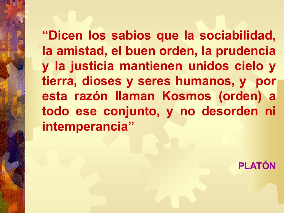 Dicen los sabios que la sociabilidad, la amistad, el buen orden, la prudencia y la justicia mantienen unidos cielo y tierra, dioses y seres humanos, y por esta razón llaman Kosmos (orden) a todo ese conjunto, y no desorden ni intemperancia
