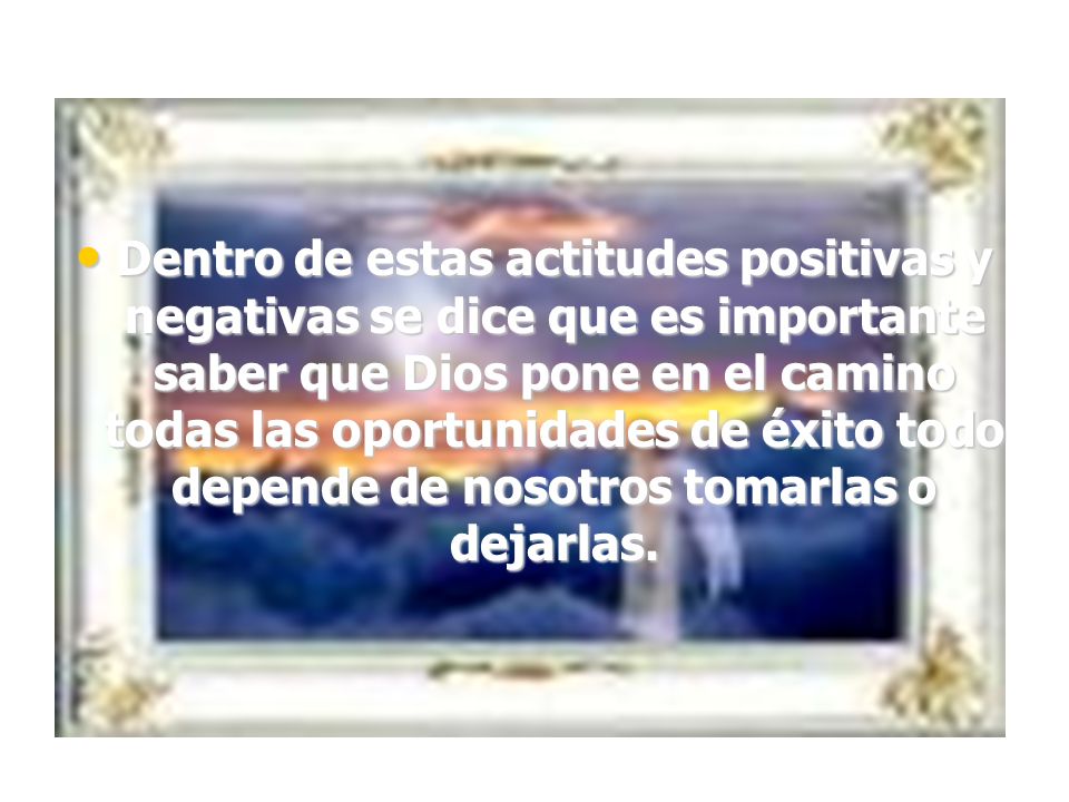 Dentro de estas actitudes positivas y negativas se dice que es importante saber que Dios pone en el camino todas las oportunidades de éxito todo depende de nosotros tomarlas o dejarlas.