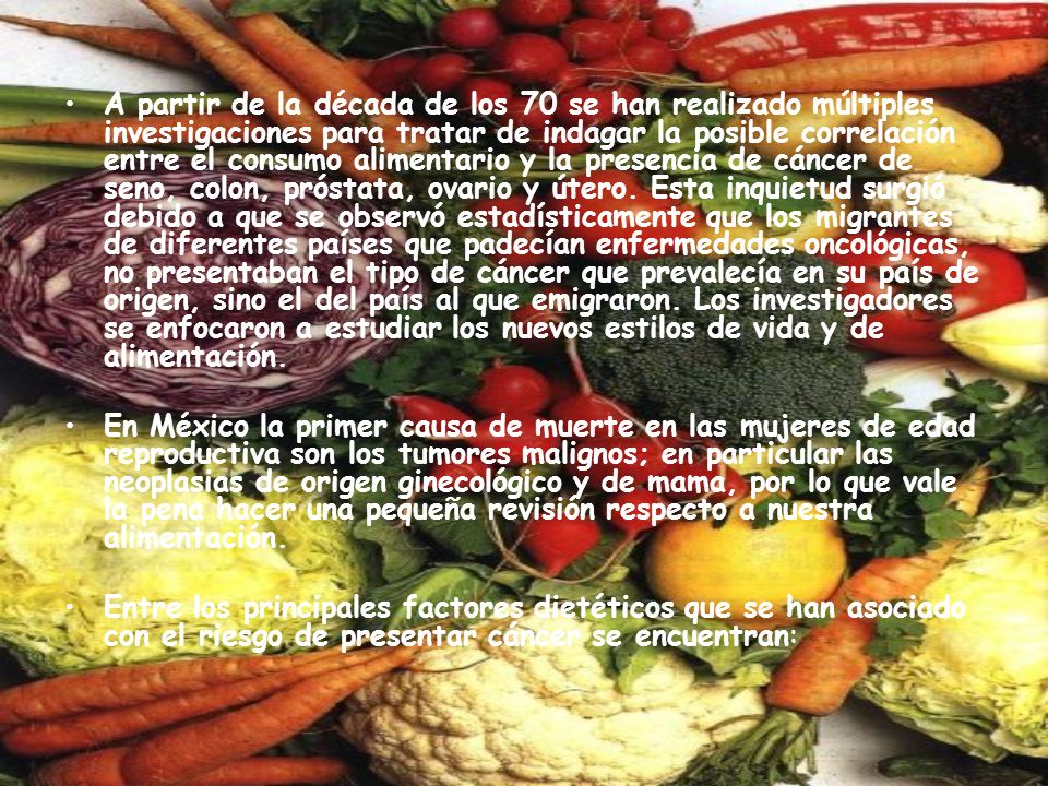 A partir de la década de los 70 se han realizado múltiples investigaciones para tratar de indagar la posible correlación entre el consumo alimentario y la presencia de cáncer de seno, colon, próstata, ovario y útero. Esta inquietud surgió debido a que se observó estadísticamente que los migrantes de diferentes países que padecían enfermedades oncológicas, no presentaban el tipo de cáncer que prevalecía en su país de origen, sino el del país al que emigraron. Los investigadores se enfocaron a estudiar los nuevos estilos de vida y de alimentación.