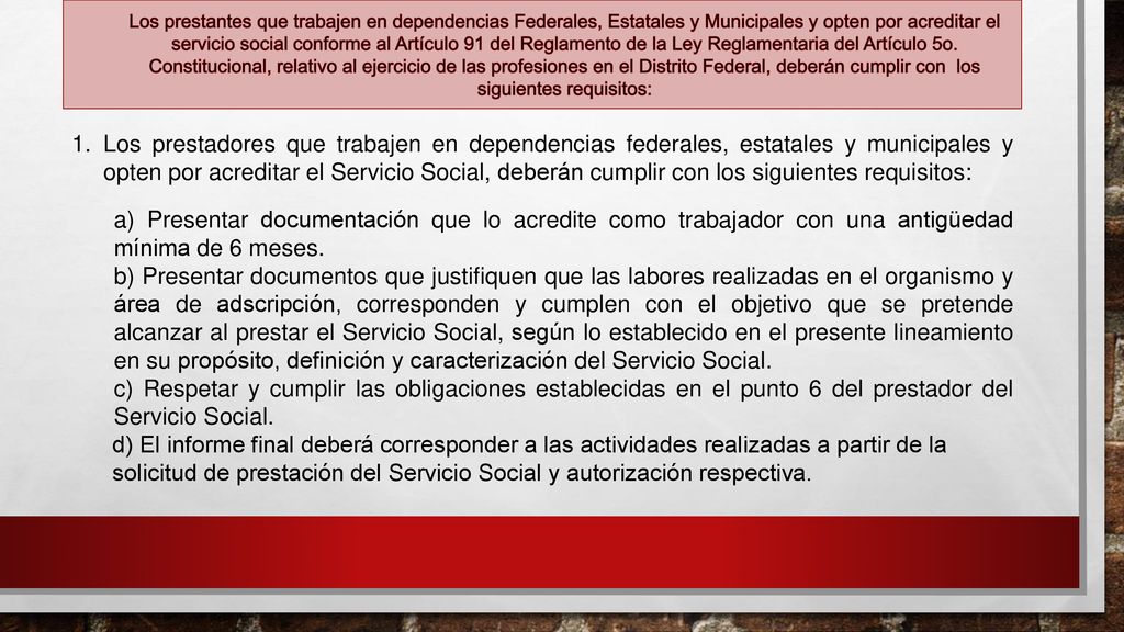 Los prestantes que trabajen en dependencias Federales, Estatales y Municipales y opten por acreditar el servicio social conforme al Artículo 91 del Reglamento de la Ley Reglamentaria del Artículo 5o. Constitucional, relativo al ejercicio de las profesiones en el Distrito Federal, deberán cumplir con los siguientes requisitos: