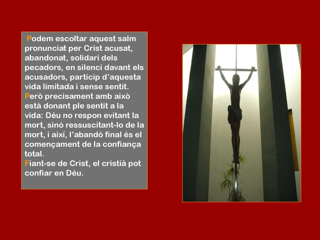 Podem escoltar aquest salm pronunciat per Crist acusat, abandonat, solidari dels pecadors, en silenci davant els acusadors, partícip d’aquesta vida limitada i sense sentit.