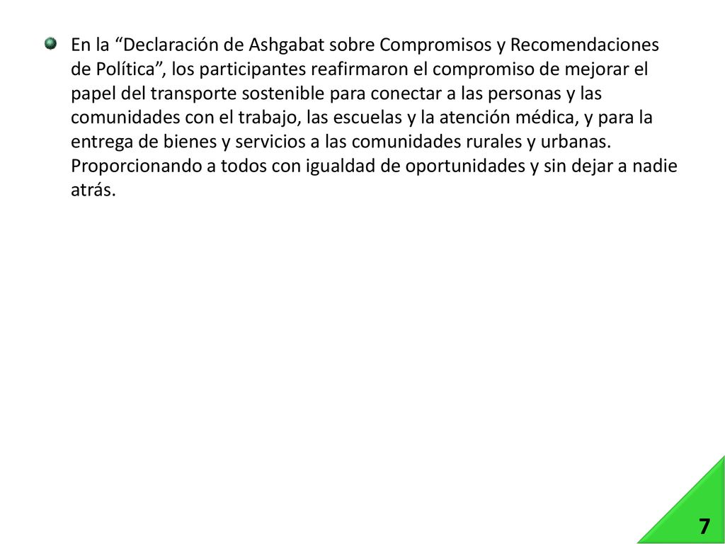En la Declaración de Ashgabat sobre Compromisos y Recomendaciones de Política , los participantes reafirmaron el compromiso de mejorar el papel del transporte sostenible para conectar a las personas y las comunidades con el trabajo, las escuelas y la atención médica, y para la entrega de bienes y servicios a las comunidades rurales y urbanas. Proporcionando a todos con igualdad de oportunidades y sin dejar a nadie atrás.