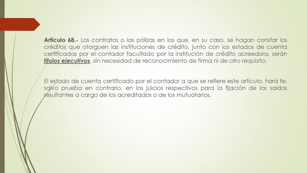 Artículo 68.- Los contratos o las pólizas en los que, en su caso, se hagan constar los créditos que otorguen las instituciones de crédito, junto con los estados de cuenta certificados por el contador facultado por la institución de crédito acreedora, serán títulos ejecutivos, sin necesidad de reconocimiento de firma ni de otro requisito.