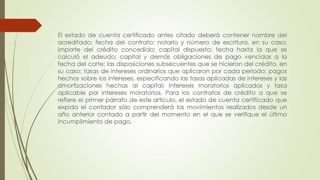 El estado de cuenta certificado antes citado deberá contener nombre del acreditado; fecha del contrato; notario y número de escritura, en su caso; importe del crédito concedido; capital dispuesto; fecha hasta la que se calculó el adeudo; capital y demás obligaciones de pago vencidas a la fecha del corte; las disposiciones subsecuentes que se hicieron del crédito, en su caso; tasas de intereses ordinarios que aplicaron por cada periodo; pagos hechos sobre los intereses, especificando las tasas aplicadas de intereses y las amortizaciones hechas al capital; intereses moratorios aplicados y tasa aplicable por intereses moratorios.