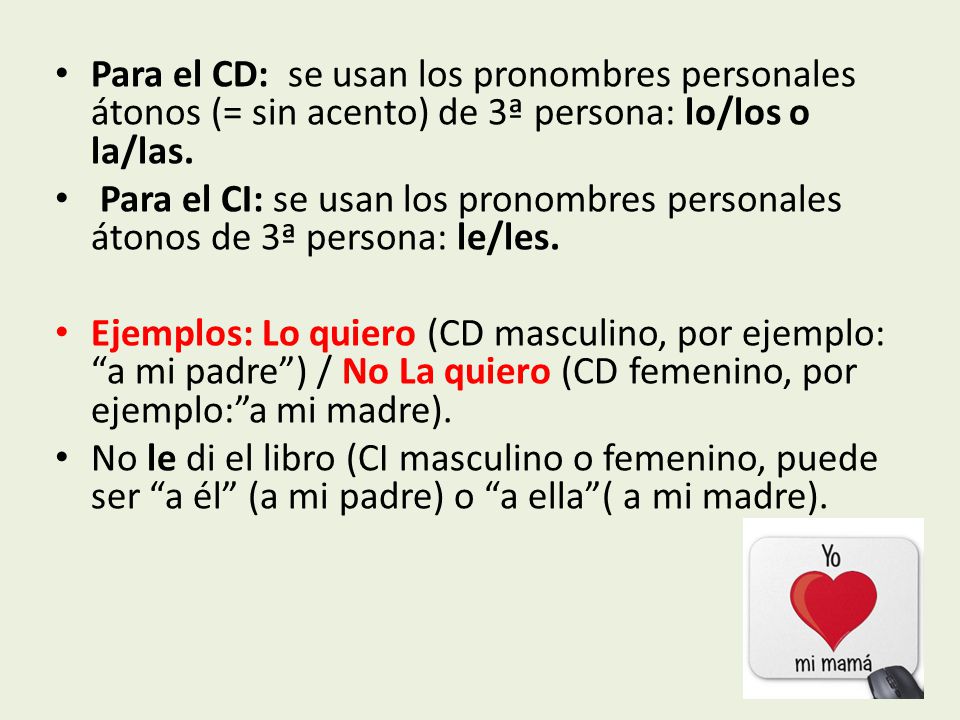 Para el CD: se usan los pronombres personales átonos (= sin acento) de 3ª persona: lo/los o la/las.
