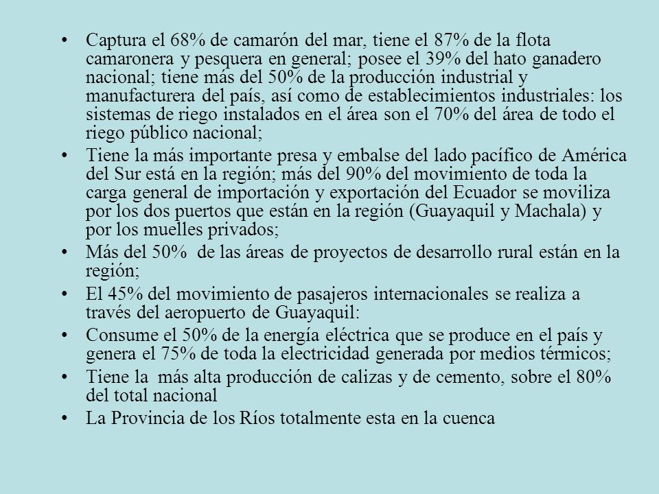 Captura el 68% de camarón del mar, tiene el 87% de la flota camaronera y pesquera en general; posee el 39% del hato ganadero nacional; tiene más del 50% de la producción industrial y manufacturera del país, así como de establecimientos industriales: los sistemas de riego instalados en el área son el 70% del área de todo el riego público nacional;