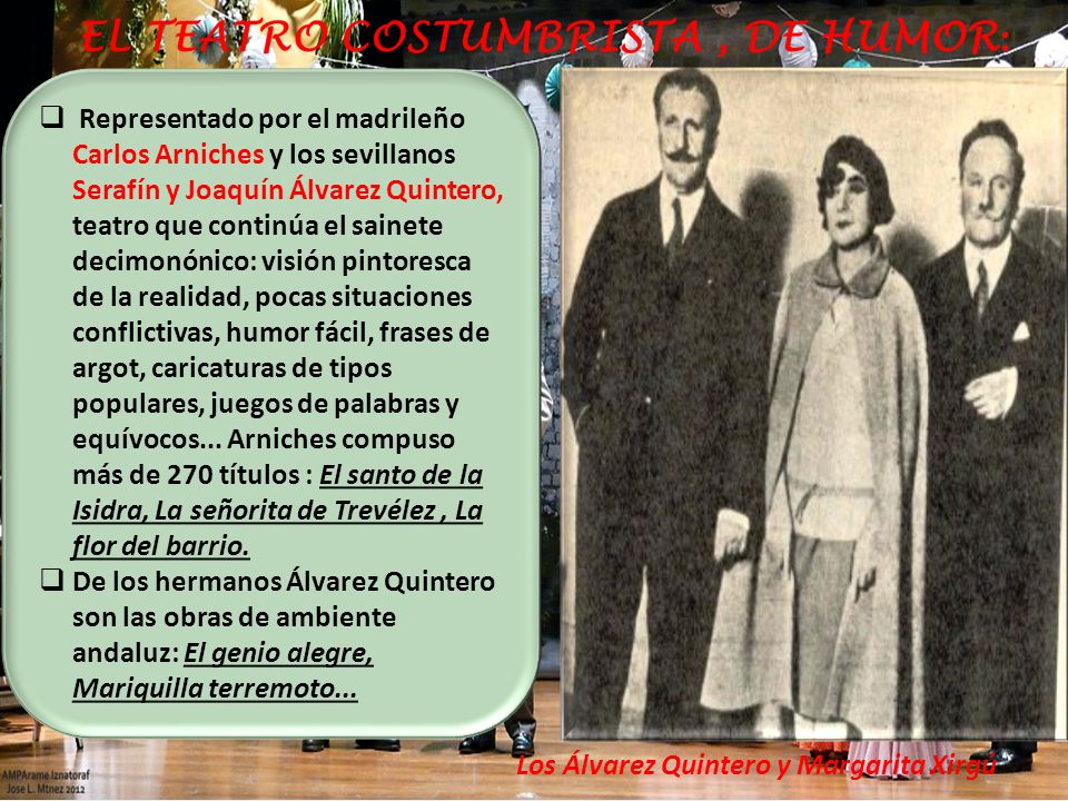 Representado por el madrileño Carlos Arniches y los sevillanos Serafín y Joaquín Álvarez Quintero, teatro que continúa el sainete decimonónico: visión pintoresca de la realidad, pocas situaciones conflictivas, humor fácil, frases de argot, caricaturas de tipos populares, juegos de palabras y equívocos... Arniches compuso más de 270 títulos : El santo de la Isidra, La señorita de Trevélez , La flor del barrio.