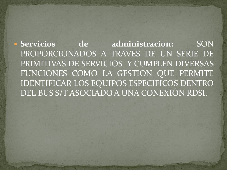 Servicios de administracion: SON PROPORCIONADOS A TRAVES DE UN SERIE DE PRIMITIVAS DE SERVICIOS Y CUMPLEN DIVERSAS FUNCIONES COMO LA GESTION QUE PERMITE IDENTIFICAR LOS EQUIPOS ESPECIFICOS DENTRO DEL BUS S/T ASOCIADO A UNA CONEXIÓN RDSI.