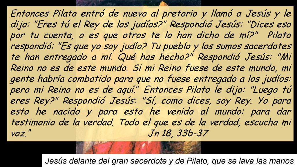 Entonces Pilato entró de nuevo al pretorio y llamó a Jesús y le dijo: Eres tú el Rey de los judíos Respondió Jesús: Dices eso por tu cuenta, o es que otros te lo han dicho de mí Pilato respondió: Es que yo soy judío Tu pueblo y los sumos sacerdotes te han entregado a mí. Qué has hecho Respondió Jesús: Mi Reino no es de este mundo. Si mi Reino fuese de este mundo, mi gente habría combatido para que no fuese entregado a los judíos: pero mi Reino no es de aquí. Entonces Pilato le dijo: Luego tú eres Rey Respondió Jesús: Sí, como dices, soy Rey. Yo para esto he nacido y para esto he venido al mundo: para dar testimonio de la verdad. Todo el que es de la verdad, escucha mi voz. Jn 18, 33b-37