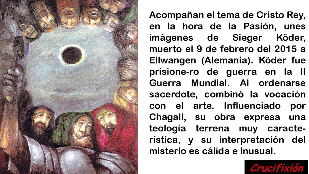 Acompañan el tema de Cristo Rey, en la hora de la Pasión, unes imágenes de Sieger Köder, muerto el 9 de febrero del 2015 a Ellwangen (Alemania). Köder fue prisione-ro de guerra en la II Guerra Mundial. Al ordenarse sacerdote, combinó la vocación con el arte. Influenciado por Chagall, su obra expresa una teología terrena muy caracte-rística, y su interpretación del misterio es cálida e inusual.