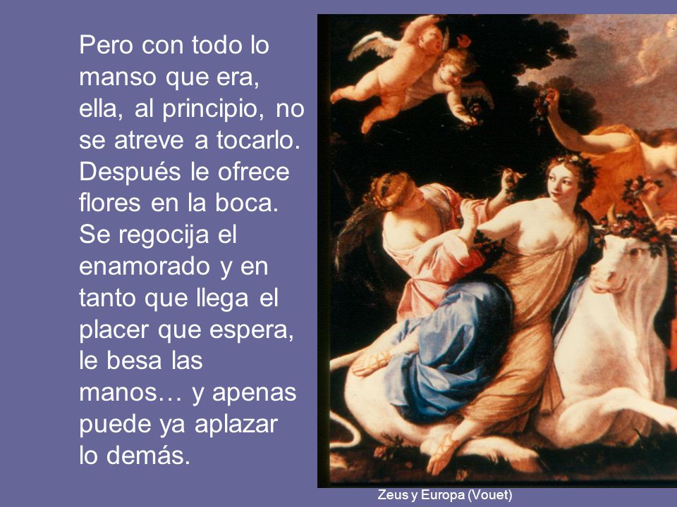 Pero con todo lo manso que era, ella, al principio, no se atreve a tocarlo. Después le ofrece flores en la boca. Se regocija el enamorado y en tanto que llega el placer que espera, le besa las manos… y apenas puede ya aplazar lo demás.