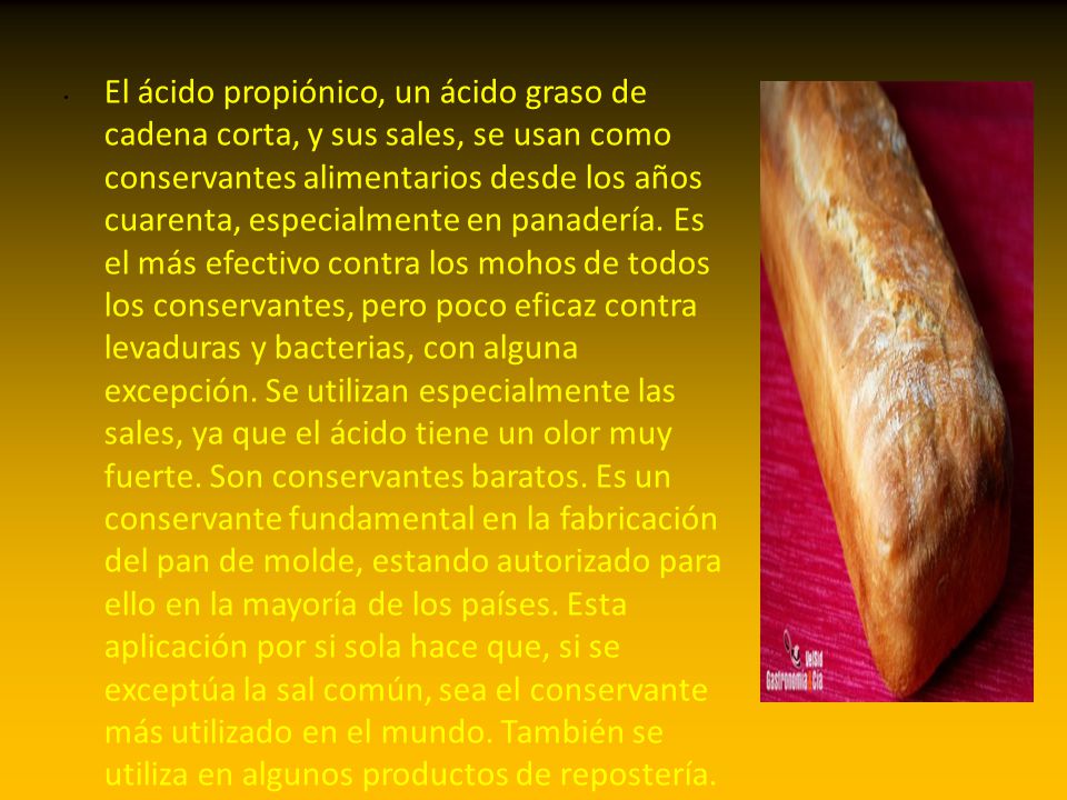 El ácido propiónico, un ácido graso de cadena corta, y sus sales, se usan como conservantes alimentarios desde los años cuarenta, especialmente en panadería.