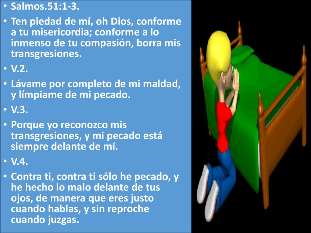 Salmos.51:1-3. Ten piedad de mí, oh Dios, conforme a tu misericordia; conforme a lo inmenso de tu compasión, borra mis transgresiones.