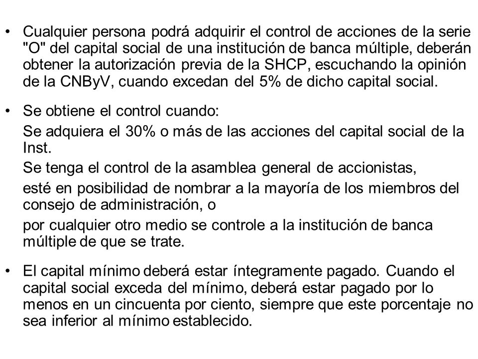 Cualquier persona podrá adquirir el control de acciones de la serie O del capital social de una institución de banca múltiple, deberán obtener la autorización previa de la SHCP, escuchando la opinión de la CNByV, cuando excedan del 5% de dicho capital social.