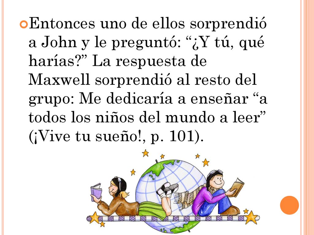 Entonces uno de ellos sorprendió a John y le preguntó: ¿Y tú, qué harías La respuesta de Maxwell sorprendió al resto del grupo: Me dedicaría a enseñar a todos los niños del mundo a leer (¡Vive tu sueño!, p.