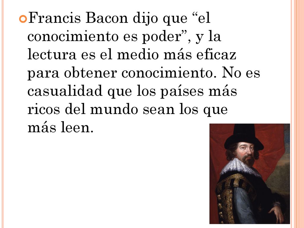 Francis Bacon dijo que el conocimiento es poder , y la lectura es el medio más eficaz para obtener conocimiento.