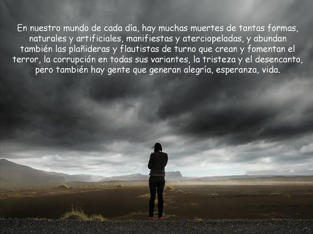 En nuestro mundo de cada día, hay muchas muertes de tantas formas, naturales y artificiales, manifiestas y aterciopeladas, y abundan también las plañideras y flautistas de turno que crean y fomentan el terror, la corrupción en todas sus variantes, la tristeza y el desencanto, pero también hay gente que generan alegría, esperanza, vida.