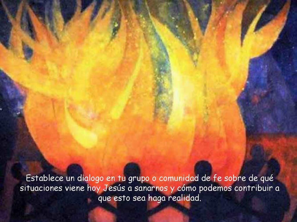 Establece un dialogo en tu grupo o comunidad de fe sobre de qué situaciones viene hoy Jesús a sanarnos y cómo podemos contribuir a que esto sea haga realidad.