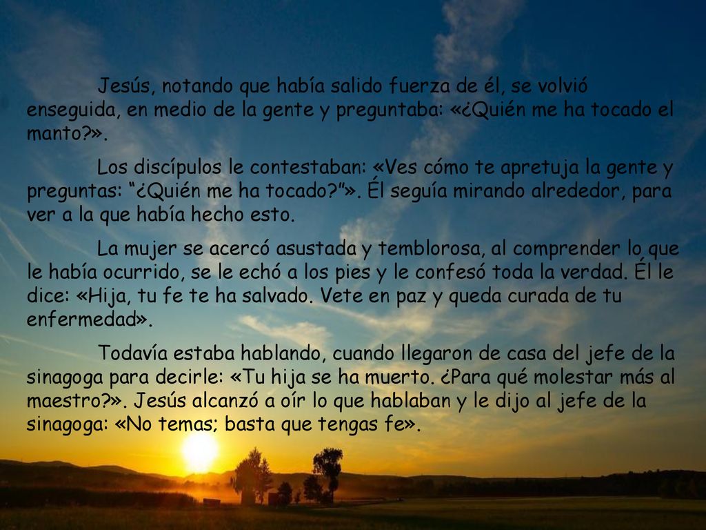 Jesús, notando que había salido fuerza de él, se volvió enseguida, en medio de la gente y preguntaba: «¿Quién me ha tocado el manto ».