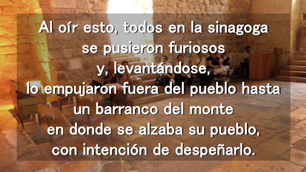 Al oír esto, todos en la sinagoga se pusieron furiosos y, levantándose, lo empujaron fuera del pueblo hasta un barranco del monte en donde se alzaba su pueblo, con intención de despeñarlo.