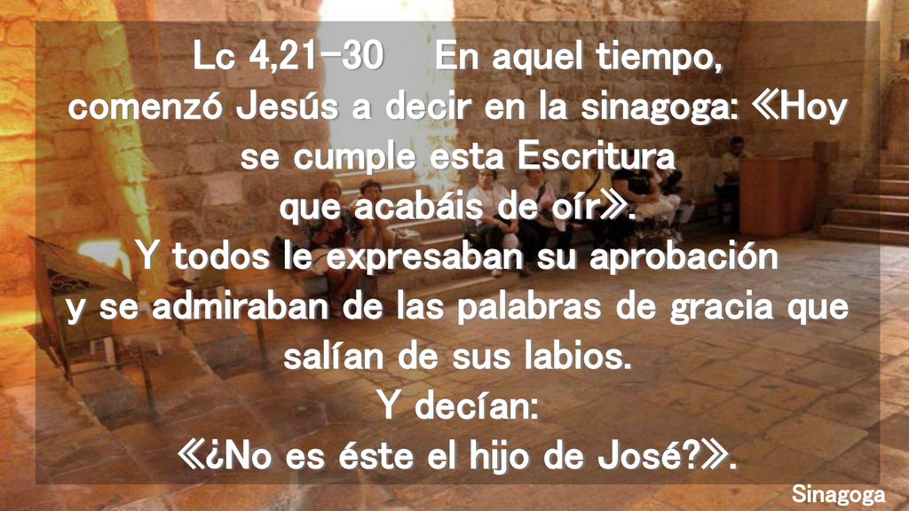 Lc 4,21-30 En aquel tiempo, comenzó Jesús a decir en la sinagoga: «Hoy se cumple esta Escritura que acabáis de oír». Y todos le expresaban su aprobación y se admiraban de las palabras de gracia que salían de sus labios. Y decían: «¿No es éste el hijo de José ».