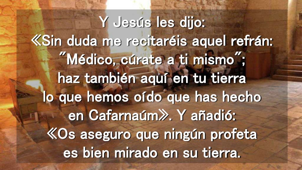 Y Jesús les dijo: «Sin duda me recitaréis aquel refrán: Médico, cúrate a ti mismo ; haz también aquí en tu tierra lo que hemos oído que has hecho en Cafarnaúm».