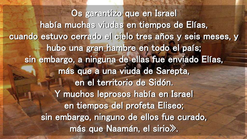 Os garantizo que en Israel había muchas viudas en tiempos de Elías, cuando estuvo cerrado el cielo tres años y seis meses, y hubo una gran hambre en todo el país; sin embargo, a ninguna de ellas fue enviado Elías, más que a una viuda de Sarepta, en el territorio de Sidón.