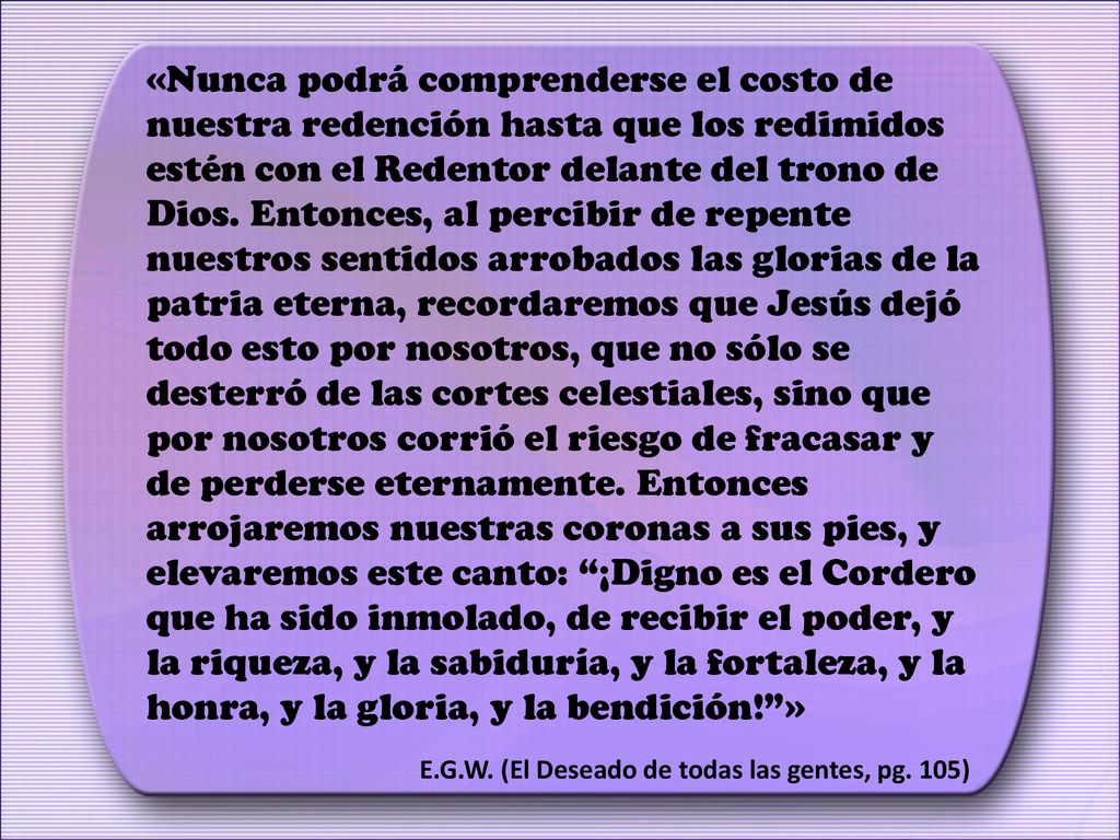 «Nunca podrá comprenderse el costo de nuestra redención hasta que los redimidos estén con el Redentor delante del trono de Dios. Entonces, al percibir de repente nuestros sentidos arrobados las glorias de la patria eterna, recordaremos que Jesús dejó todo esto por nosotros, que no sólo se desterró de las cortes celestiales, sino que por nosotros corrió el riesgo de fracasar y de perderse eternamente. Entonces arrojaremos nuestras coronas a sus pies, y elevaremos este canto: ¡Digno es el Cordero que ha sido inmolado, de recibir el poder, y la riqueza, y la sabiduría, y la fortaleza, y la honra, y la gloria, y la bendición! »